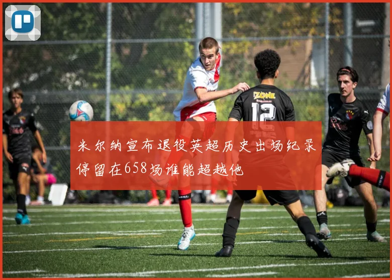 米尔纳宣布退役英超历史出场纪录停留在658场谁能超越他