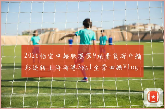 2026怡宝中超联赛第9轮青岛海牛精彩逆转上海海港3比1全景回顾Vlog