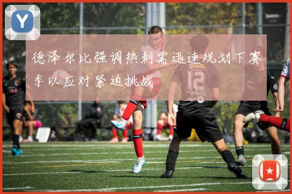 德泽尔比强调热刺需迅速规划下赛季以应对紧迫挑战
