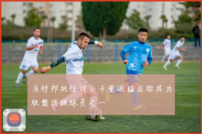 马特邦纳惊讶小卡重返猛龙称其为联盟顶级球员之一