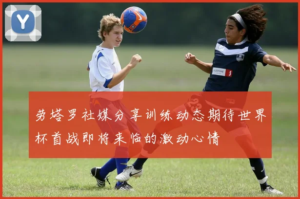 劳塔罗社媒分享训练动态期待世界杯首战即将来临的激动心情