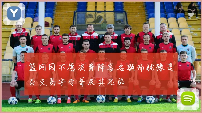 篮网因不愿浪费阵容名额而犹豫是否交易字母哥及其兄弟