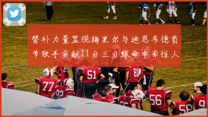 替补力量显现梅里尔与迪恩韦德首节联手贡献11分三分球命中率惊人