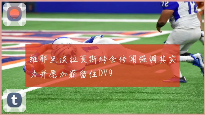维耶里谈拉莫斯转会传闻强调其实力并愿加薪留住DV9