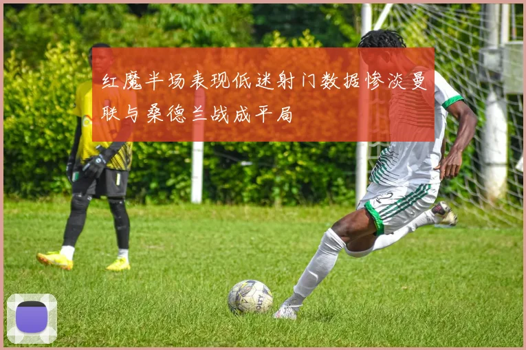红魔半场表现低迷射门数据惨淡曼联与桑德兰战成平局