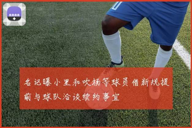 名记曝小里和吹杨等球员借新规提前与球队洽谈续约事宜