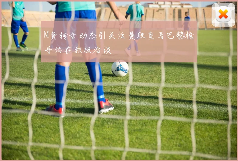 M费转会动态引关注曼联皇马巴黎枪手均在积极洽谈