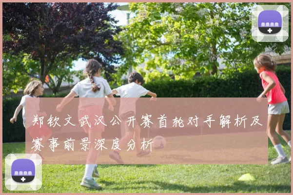 郑钦文武汉公开赛首轮对手解析及赛事前景深度分析
