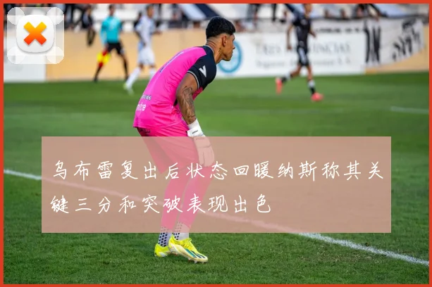乌布雷复出后状态回暖纳斯称其关键三分和突破表现出色
