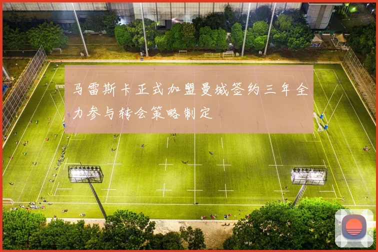 马雷斯卡正式加盟曼城签约三年全力参与转会策略制定