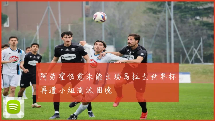 阿劳霍伤愈未能出场乌拉圭世界杯再遭小组淘汰困境