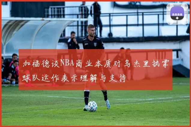 加福德谈NBA商业本质对乌杰里执掌球队运作表示理解与支持
